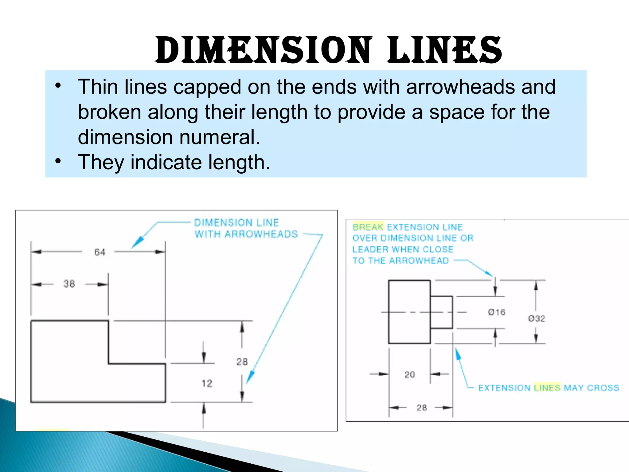 Dimension Lines
• Thin lines capped on the ends with arrowheads and
broken along their length to provide a space for the
dimension numeral.
• They indicate length.
 
