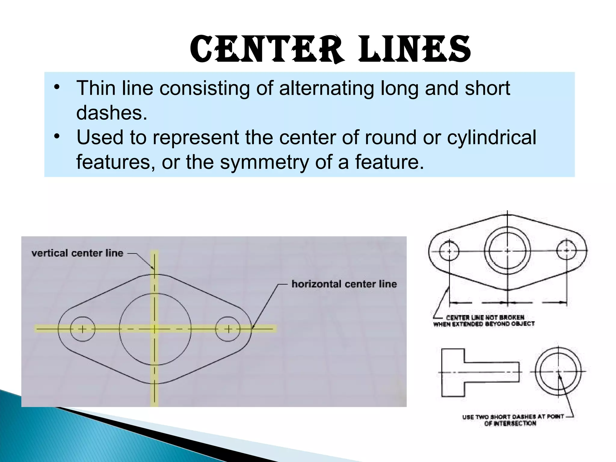 Center Lines
• Thin line consisting of alternating long and short
dashes.
• Used to represent the center of round or cylindrical
features, or the symmetry of a feature.
 