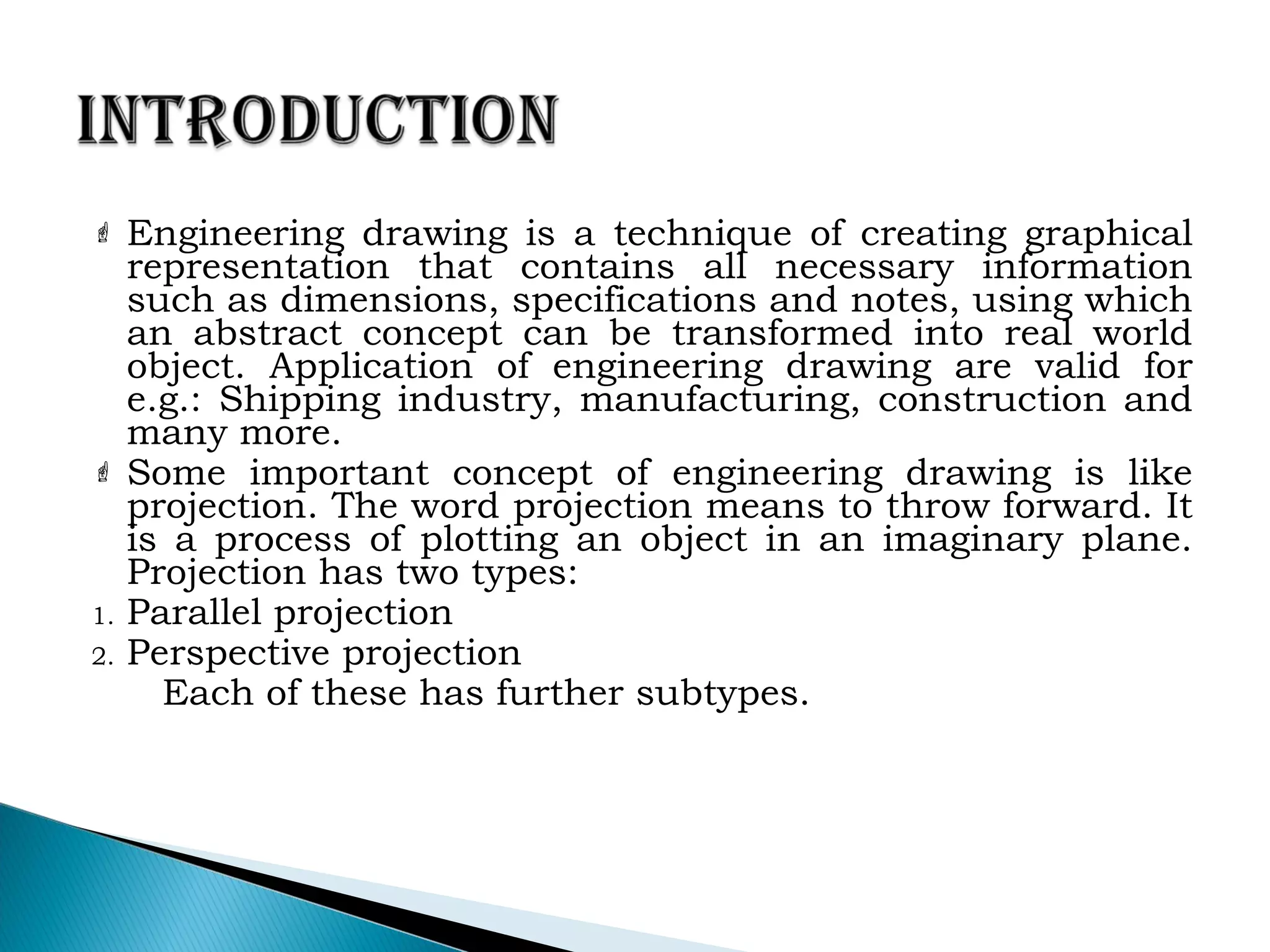  Engineering drawing is a technique of creating graphical
representation that contains all necessary information
such as dimensions, specifications and notes, using which
an abstract concept can be transformed into real world
object. Application of engineering drawing are valid for
e.g.: Shipping industry, manufacturing, construction and
many more.
 Some important concept of engineering drawing is like
projection. The word projection means to throw forward. It
is a process of plotting an object in an imaginary plane.
Projection has two types:
1. Parallel projection
2. Perspective projection
Each of these has further subtypes.
 