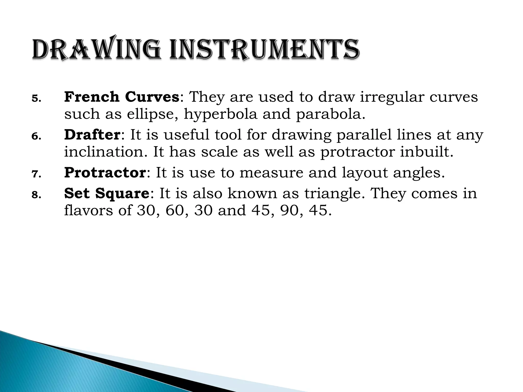 5. French Curves: They are used to draw irregular curves
such as ellipse, hyperbola and parabola.
6. Drafter: It is useful tool for drawing parallel lines at any
inclination. It has scale as well as protractor inbuilt.
7. Protractor: It is use to measure and layout angles.
8. Set Square: It is also known as triangle. They comes in
flavors of 30, 60, 30 and 45, 90, 45.
 