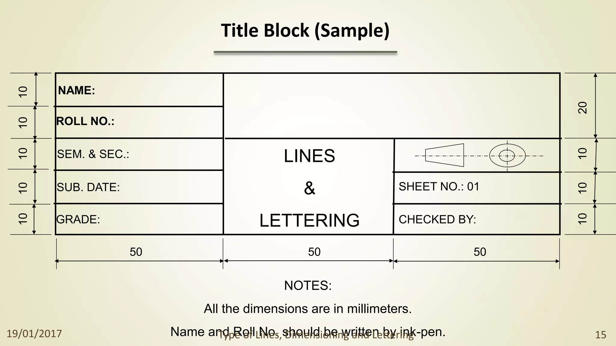 SHEET NO.: 01
CHECKED BY:
NAME:
ROLL NO.:
SEM. & SEC.:
SUB. DATE:
GRADE:
LINES
&
LETTERING
NOTES:
All the dimensions are in millimeters.
Name and Roll No. should be written by ink-pen.
50 50 50
10
20
10
10
10
10
10
10
10
Title Block (Sample)
19/01/2017 Type of Lines, Dimensioning and Lettering 15
 