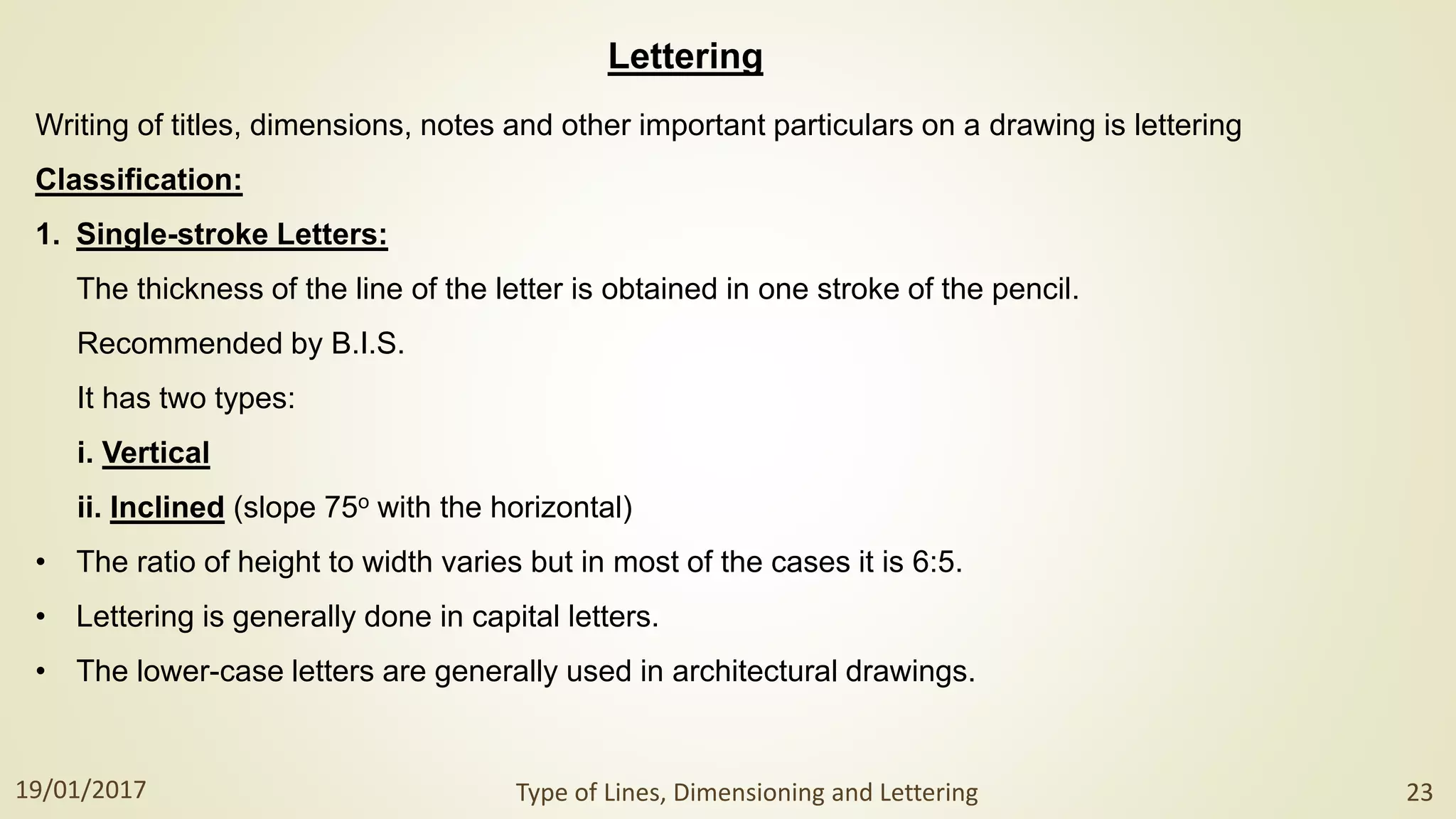Lettering
Writing of titles, dimensions, notes and other important particulars on a drawing is lettering
Classification:
1. Single-stroke Letters:
The thickness of the line of the letter is obtained in one stroke of the pencil.
Recommended by B.I.S.
It has two types:
i. Vertical
ii. Inclined (slope 75o with the horizontal)
• The ratio of height to width varies but in most of the cases it is 6:5.
• Lettering is generally done in capital letters.
• The lower-case letters are generally used in architectural drawings.
19/01/2017 Type of Lines, Dimensioning and Lettering 23
 
