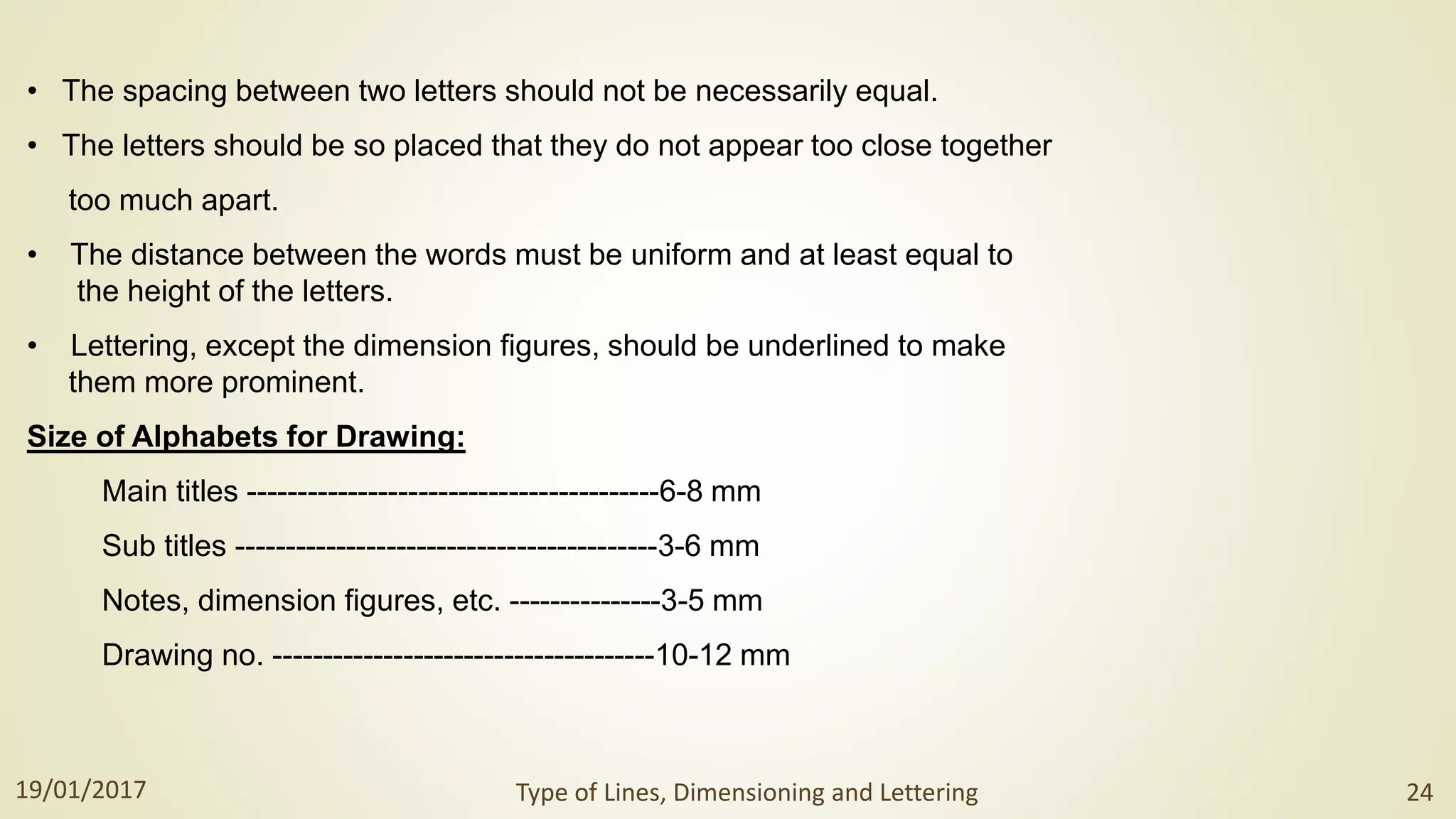 • The spacing between two letters should not be necessarily equal.
• The letters should be so placed that they do not appear too close together
too much apart.
• The distance between the words must be uniform and at least equal to
the height of the letters.
• Lettering, except the dimension figures, should be underlined to make
them more prominent.
Size of Alphabets for Drawing:
Main titles -----------------------------------------6-8 mm
Sub titles ------------------------------------------3-6 mm
Notes, dimension figures, etc. ---------------3-5 mm
Drawing no. --------------------------------------10-12 mm
19/01/2017 Type of Lines, Dimensioning and Lettering 24
 