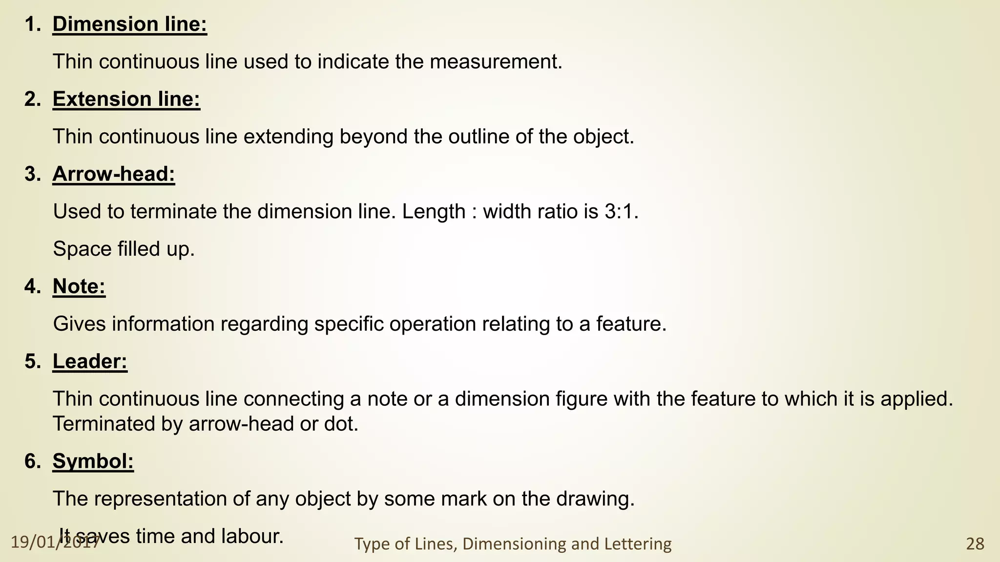 1. Dimension line:
Thin continuous line used to indicate the measurement.
2. Extension line:
Thin continuous line extending beyond the outline of the object.
3. Arrow-head:
Used to terminate the dimension line. Length : width ratio is 3:1.
Space filled up.
4. Note:
Gives information regarding specific operation relating to a feature.
5. Leader:
Thin continuous line connecting a note or a dimension figure with the feature to which it is applied.
Terminated by arrow-head or dot.
6. Symbol:
The representation of any object by some mark on the drawing.
It saves time and labour.
19/01/2017 Type of Lines, Dimensioning and Lettering 28
 