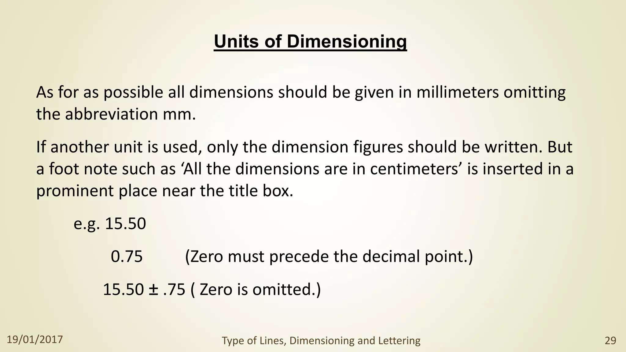 Units of Dimensioning
As for as possible all dimensions should be given in millimeters omitting
the abbreviation mm.
If another unit is used, only the dimension figures should be written. But
a foot note such as ‘All the dimensions are in centimeters’ is inserted in a
prominent place near the title box.
e.g. 15.50
0.75 (Zero must precede the decimal point.)
15.50 ± .75 ( Zero is omitted.)
19/01/2017 Type of Lines, Dimensioning and Lettering 29
 