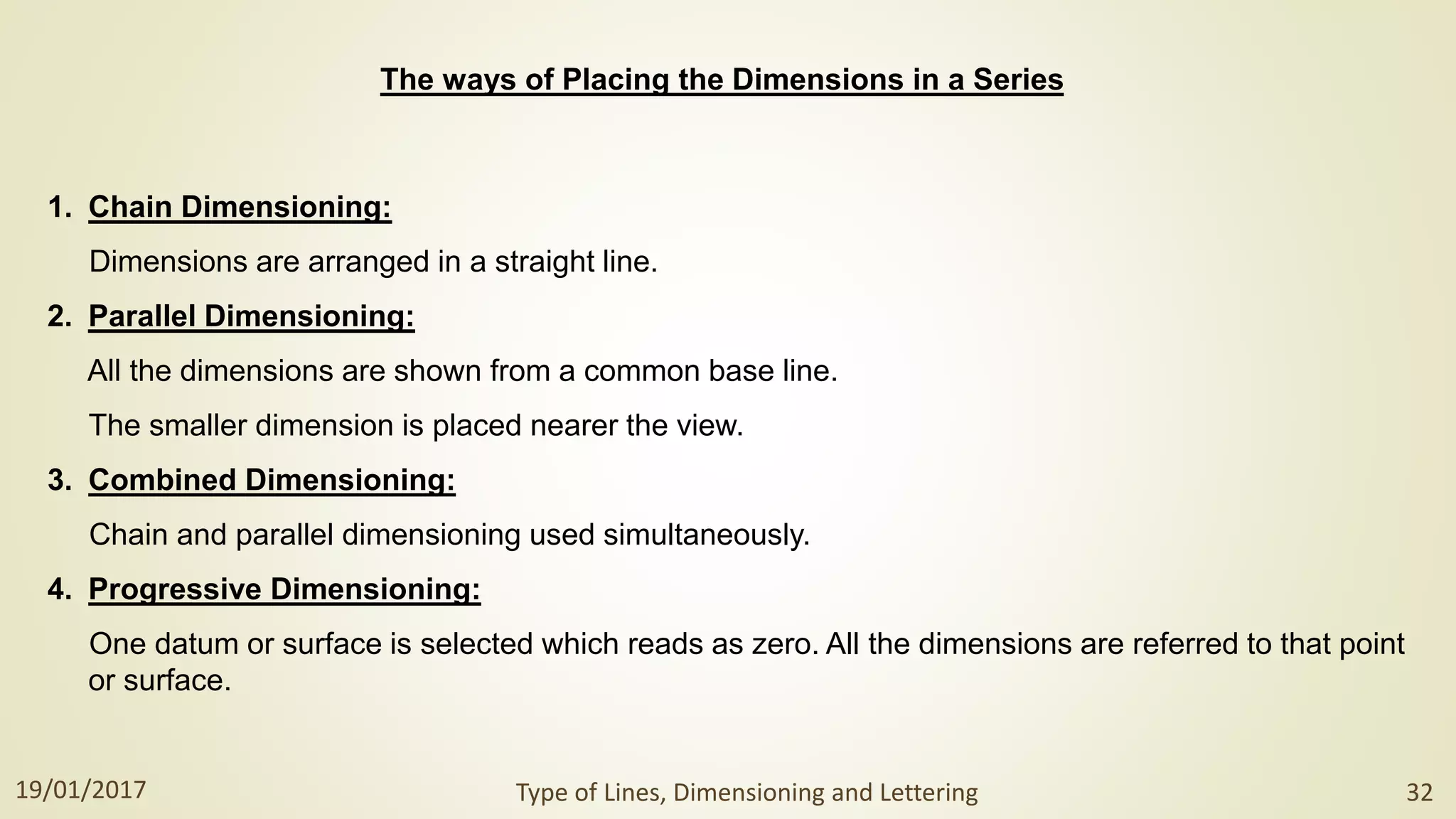 1. Chain Dimensioning:
Dimensions are arranged in a straight line.
2. Parallel Dimensioning:
All the dimensions are shown from a common base line.
The smaller dimension is placed nearer the view.
3. Combined Dimensioning:
Chain and parallel dimensioning used simultaneously.
4. Progressive Dimensioning:
One datum or surface is selected which reads as zero. All the dimensions are referred to that point
or surface.
The ways of Placing the Dimensions in a Series
19/01/2017 Type of Lines, Dimensioning and Lettering 32
 