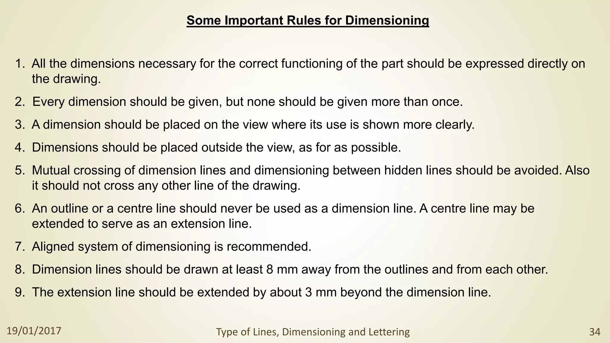 Some Important Rules for Dimensioning
1. All the dimensions necessary for the correct functioning of the part should be expressed directly on
the drawing.
2. Every dimension should be given, but none should be given more than once.
3. A dimension should be placed on the view where its use is shown more clearly.
4. Dimensions should be placed outside the view, as for as possible.
5. Mutual crossing of dimension lines and dimensioning between hidden lines should be avoided. Also
it should not cross any other line of the drawing.
6. An outline or a centre line should never be used as a dimension line. A centre line may be
extended to serve as an extension line.
7. Aligned system of dimensioning is recommended.
8. Dimension lines should be drawn at least 8 mm away from the outlines and from each other.
9. The extension line should be extended by about 3 mm beyond the dimension line.
19/01/2017 Type of Lines, Dimensioning and Lettering 34
 