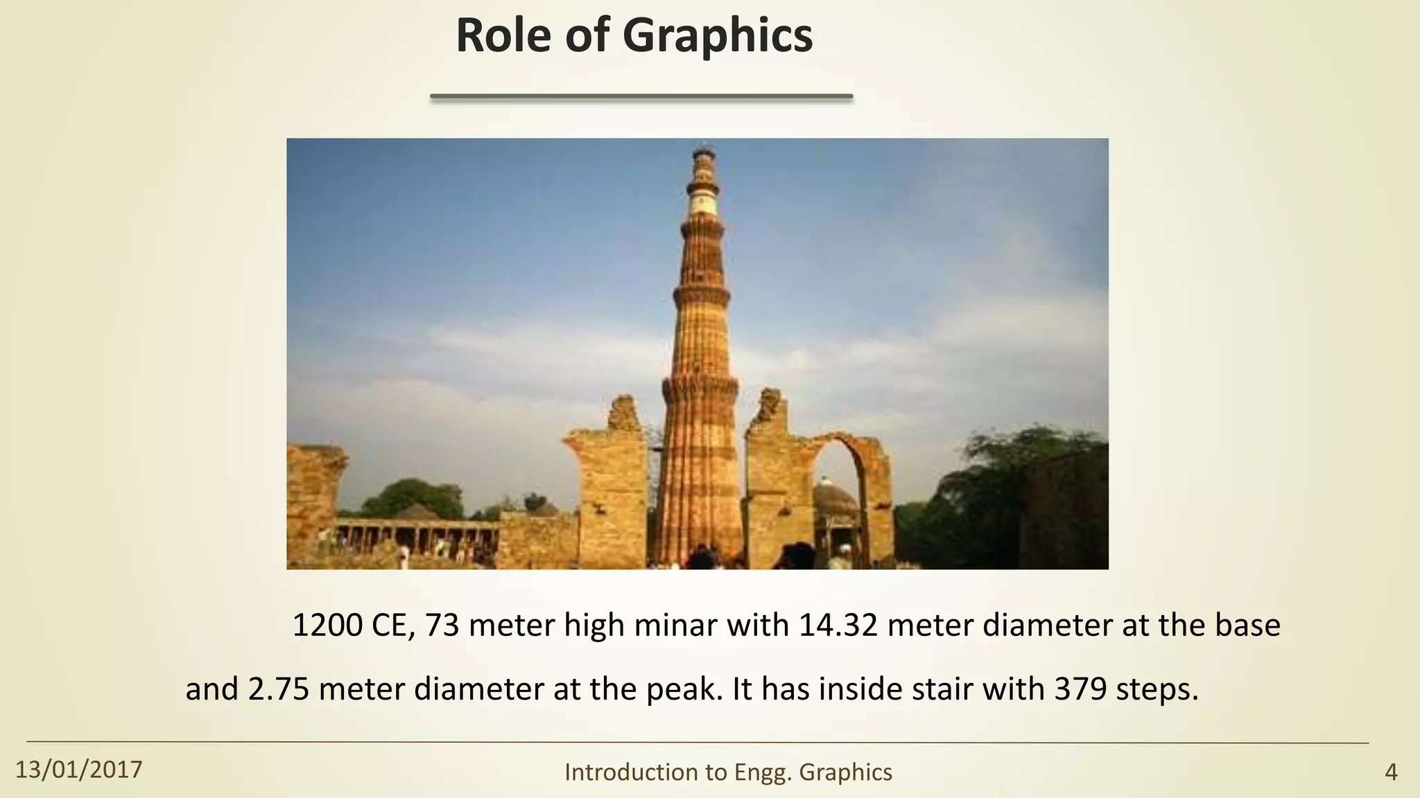 Role of Graphics
1200 CE, 73 meter high minar with 14.32 meter diameter at the base
and 2.75 meter diameter at the peak. It has inside stair with 379 steps.
13/01/2017 Introduction to Engg. Graphics 4
 