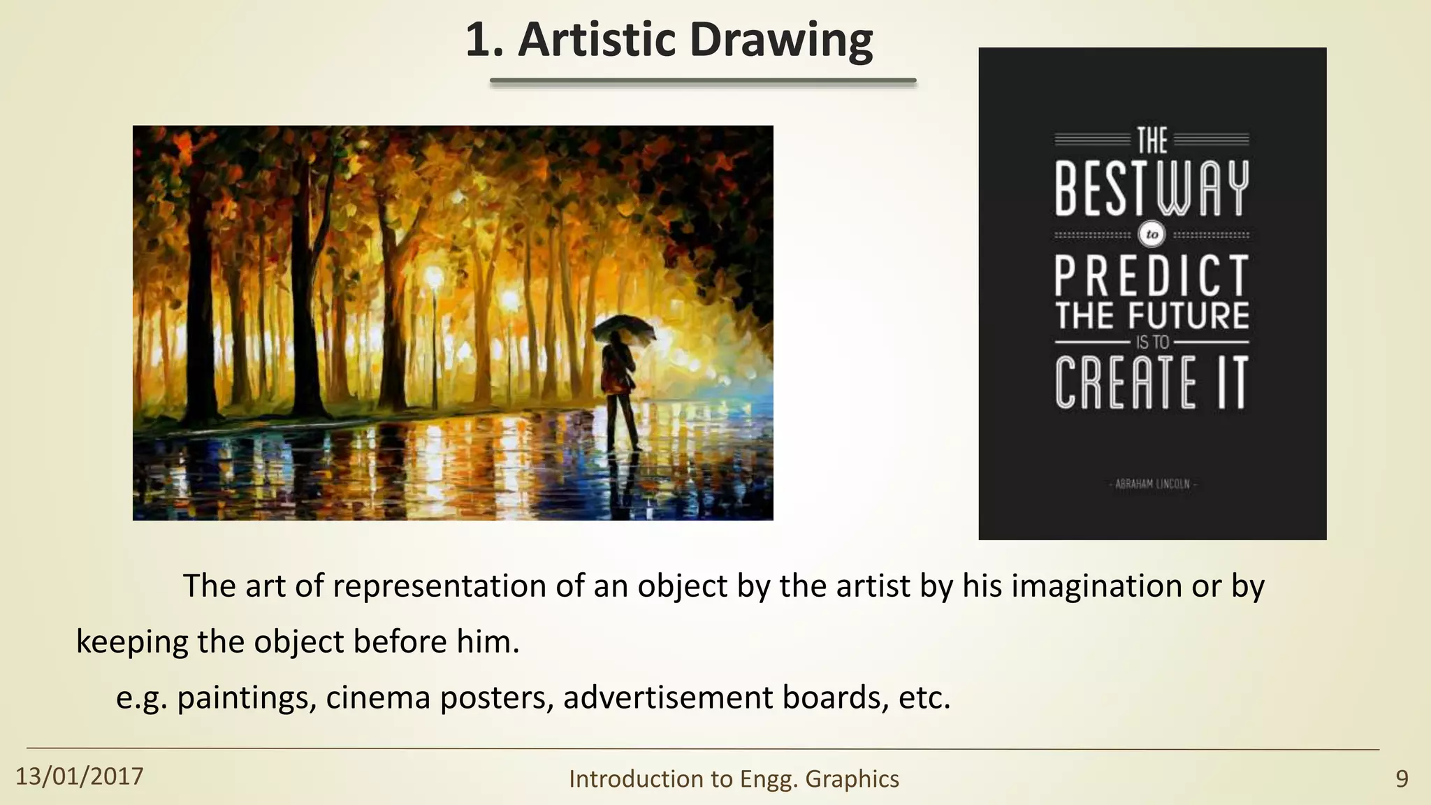 1. Artistic Drawing
The art of representation of an object by the artist by his imagination or by
keeping the object before him.
e.g. paintings, cinema posters, advertisement boards, etc.
13/01/2017 Introduction to Engg. Graphics 9
 