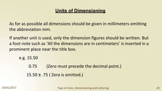 Units of Dimensioning
As for as possible all dimensions should be given in millimeters omitting
the abbreviation mm.
If another unit is used, only the dimension figures should be written. But
a foot note such as ‘All the dimensions are in centimeters’ is inserted in a
prominent place near the title box.
e.g. 15.50
0.75 (Zero must precede the decimal point.)
15.50 ± .75 ( Zero is omitted.)
19/01/2017 Type of Lines, Dimensioning and Lettering 29
 