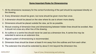 Some Important Rules for Dimensioning
1. All the dimensions necessary for the correct functioning of the part should be expressed directly on
the drawing.
2. Every dimension should be given, but none should be given more than once.
3. A dimension should be placed on the view where its use is shown more clearly.
4. Dimensions should be placed outside the view, as for as possible.
5. Mutual crossing of dimension lines and dimensioning between hidden lines should be avoided. Also
it should not cross any other line of the drawing.
6. An outline or a centre line should never be used as a dimension line. A centre line may be
extended to serve as an extension line.
7. Aligned system of dimensioning is recommended.
8. Dimension lines should be drawn at least 8 mm away from the outlines and from each other.
9. The extension line should be extended by about 3 mm beyond the dimension line.
19/01/2017 Type of Lines, Dimensioning and Lettering 34
 