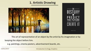 1. Artistic Drawing
The art of representation of an object by the artist by his imagination or by
keeping the object before him.
e.g. paintings, cinema posters, advertisement boards, etc.
13/01/2017 Introduction to Engg. Graphics 9
 