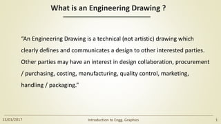 What is an Engineering Drawing ?
“An Engineering Drawing is a technical (not artistic) drawing which
clearly defines and communicates a design to other interested parties.
Other parties may have an interest in design collaboration, procurement
/ purchasing, costing, manufacturing, quality control, marketing,
handling / packaging.”
13/01/2017 Introduction to Engg. Graphics 1
 