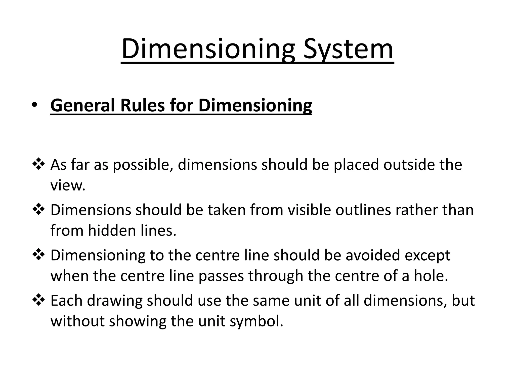 Dimensioning System
• General Rules for Dimensioning
 As far as possible, dimensions should be placed outside the
view.
 Dimensions should be taken from visible outlines rather than
from hidden lines.
 Dimensioning to the centre line should be avoided except
when the centre line passes through the centre of a hole.
 Each drawing should use the same unit of all dimensions, but
without showing the unit symbol.
 