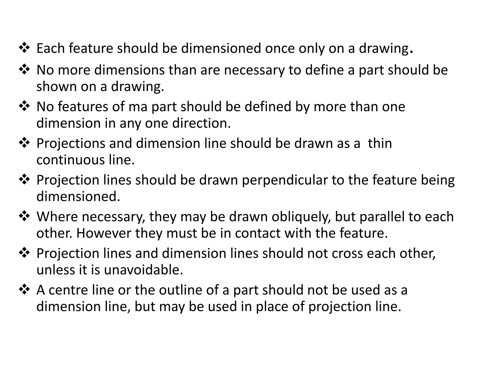  Each feature should be dimensioned once only on a drawing.
 No more dimensions than are necessary to define a part should be
shown on a drawing.
 No features of ma part should be defined by more than one
dimension in any one direction.
 Projections and dimension line should be drawn as a thin
continuous line.
 Projection lines should be drawn perpendicular to the feature being
dimensioned.
 Where necessary, they may be drawn obliquely, but parallel to each
other. However they must be in contact with the feature.
 Projection lines and dimension lines should not cross each other,
unless it is unavoidable.
 A centre line or the outline of a part should not be used as a
dimension line, but may be used in place of projection line.
 