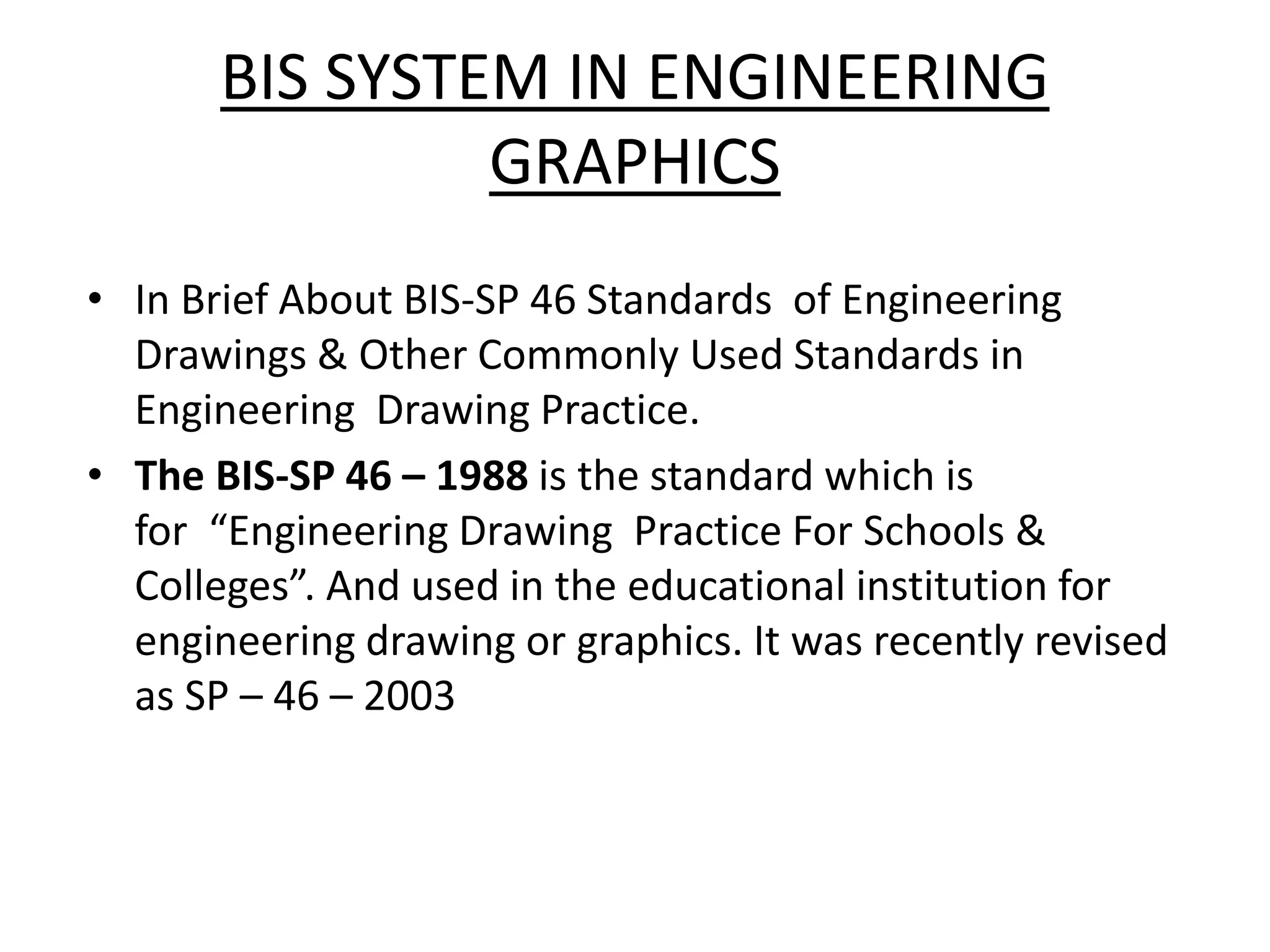 BIS SYSTEM IN ENGINEERING
GRAPHICS
• In Brief About BIS-SP 46 Standards of Engineering
Drawings & Other Commonly Used Standards in
Engineering Drawing Practice.
• The BIS-SP 46 – 1988 is the standard which is
for “Engineering Drawing Practice For Schools &
Colleges”. And used in the educational institution for
engineering drawing or graphics. It was recently revised
as SP – 46 – 2003
 