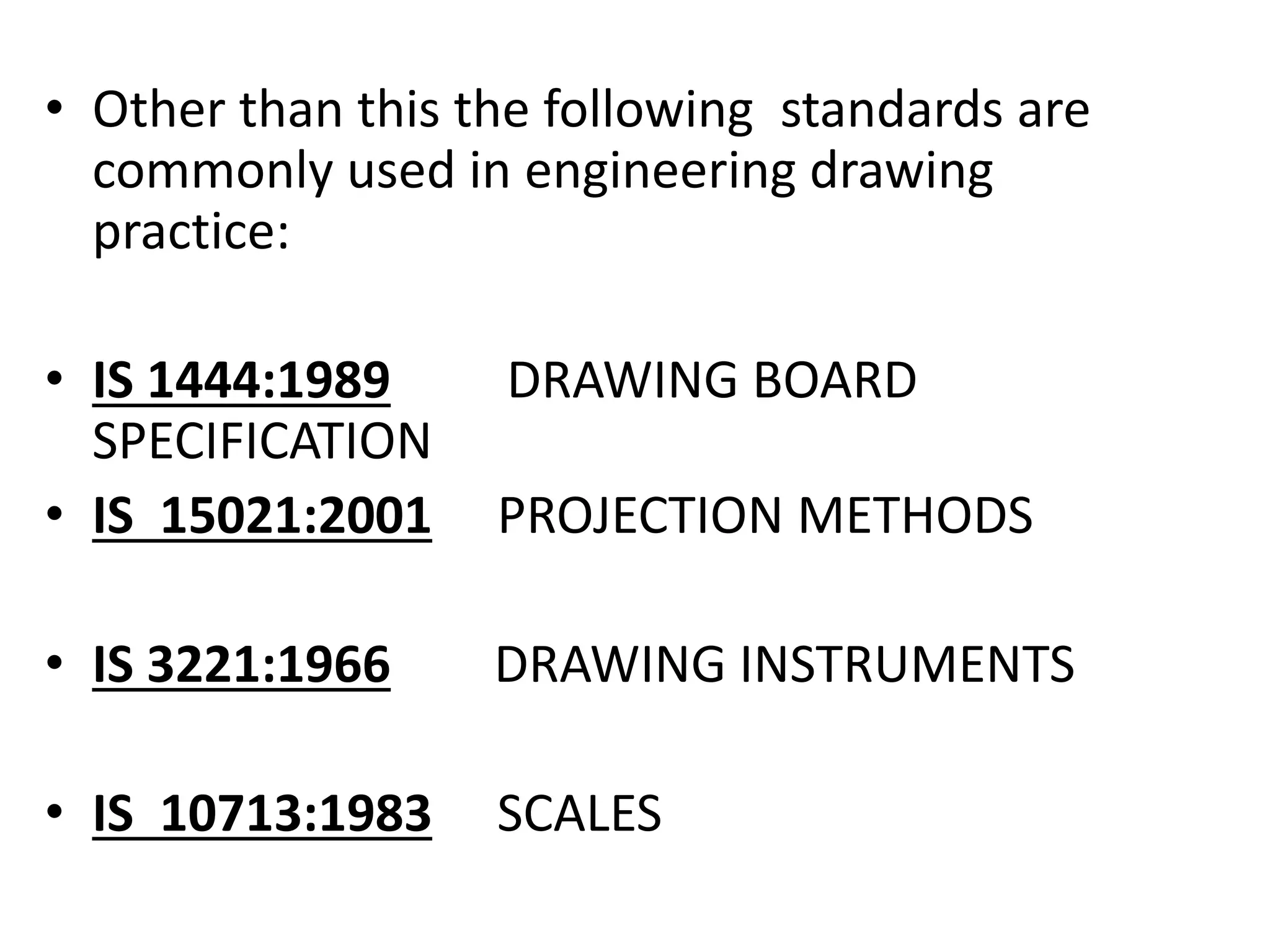 • Other than this the following standards are
commonly used in engineering drawing
practice:
• IS 1444:1989 DRAWING BOARD
SPECIFICATION
• IS 15021:2001 PROJECTION METHODS
• IS 3221:1966 DRAWING INSTRUMENTS
• IS 10713:1983 SCALES
 