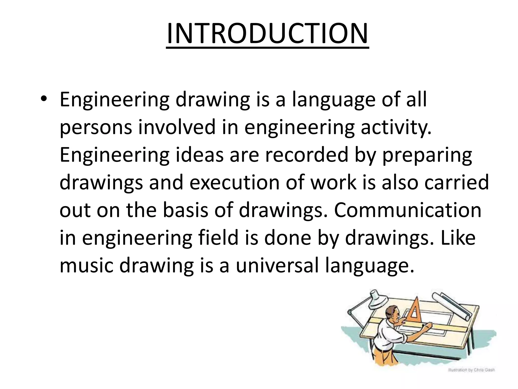 INTRODUCTION
• Engineering drawing is a language of all
persons involved in engineering activity.
Engineering ideas are recorded by preparing
drawings and execution of work is also carried
out on the basis of drawings. Communication
in engineering field is done by drawings. Like
music drawing is a universal language.
 