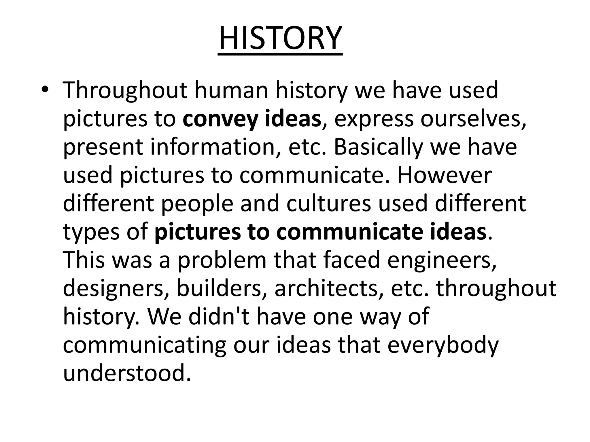 HISTORY
• Throughout human history we have used
pictures to convey ideas, express ourselves,
present information, etc. Basically we have
used pictures to communicate. However
different people and cultures used different
types of pictures to communicate ideas.
This was a problem that faced engineers,
designers, builders, architects, etc. throughout
history. We didn't have one way of
communicating our ideas that everybody
understood.
 