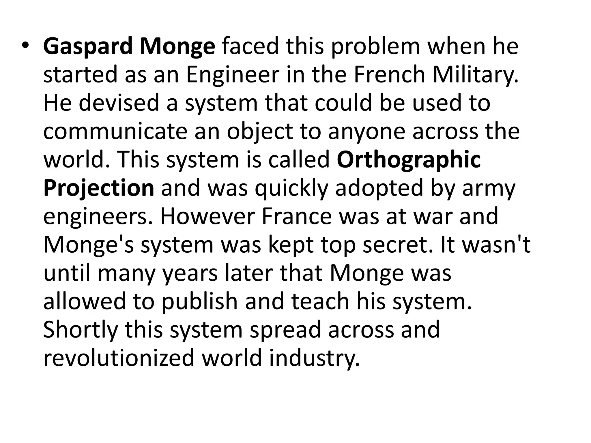 • Gaspard Monge faced this problem when he
started as an Engineer in the French Military.
He devised a system that could be used to
communicate an object to anyone across the
world. This system is called Orthographic
Projection and was quickly adopted by army
engineers. However France was at war and
Monge's system was kept top secret. It wasn't
until many years later that Monge was
allowed to publish and teach his system.
Shortly this system spread across and
revolutionized world industry.
 