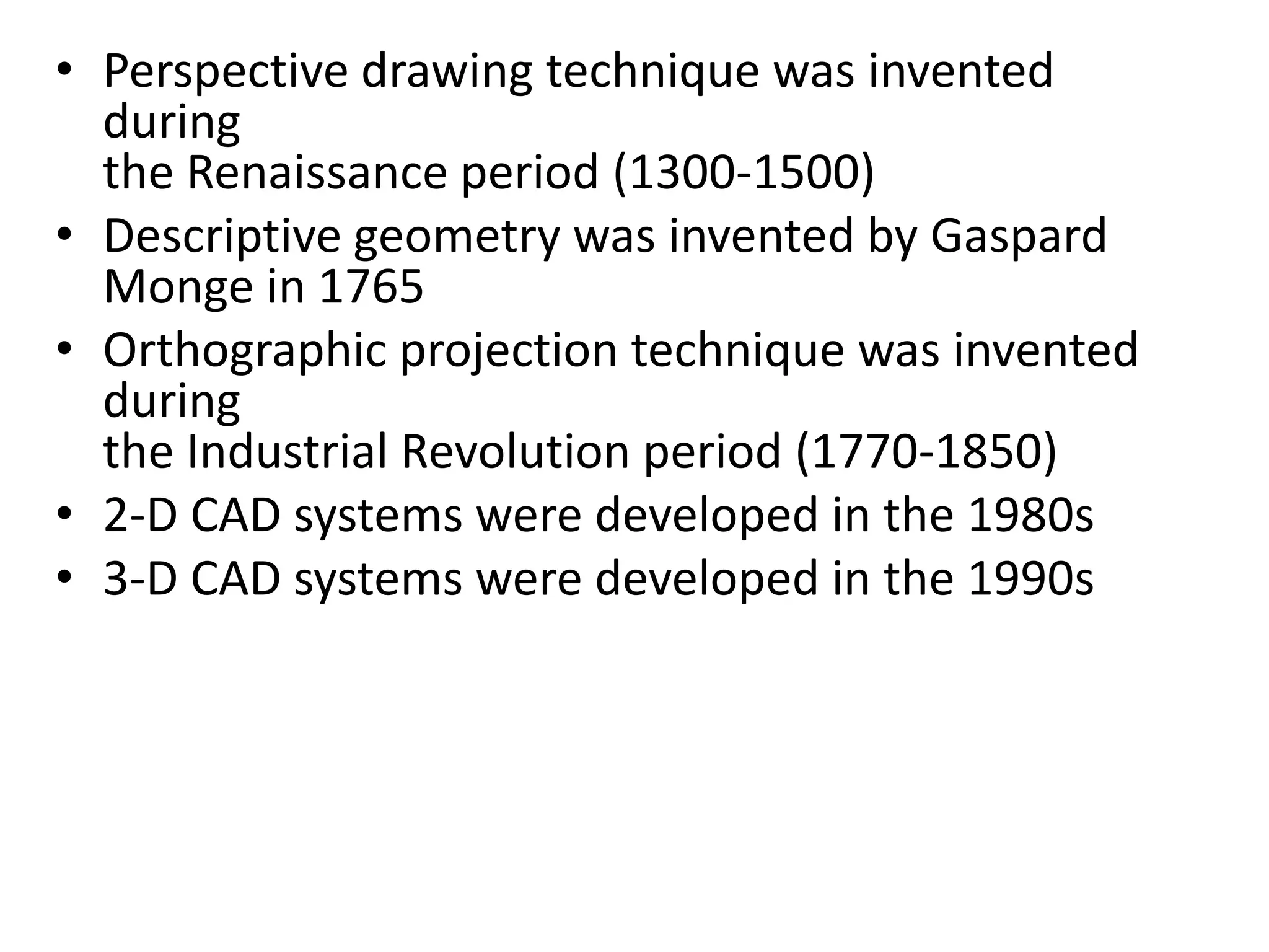 • Perspective drawing technique was invented
during
the Renaissance period (1300-1500)
• Descriptive geometry was invented by Gaspard
Monge in 1765
• Orthographic projection technique was invented
during
the Industrial Revolution period (1770-1850)
• 2-D CAD systems were developed in the 1980s
• 3-D CAD systems were developed in the 1990s
 