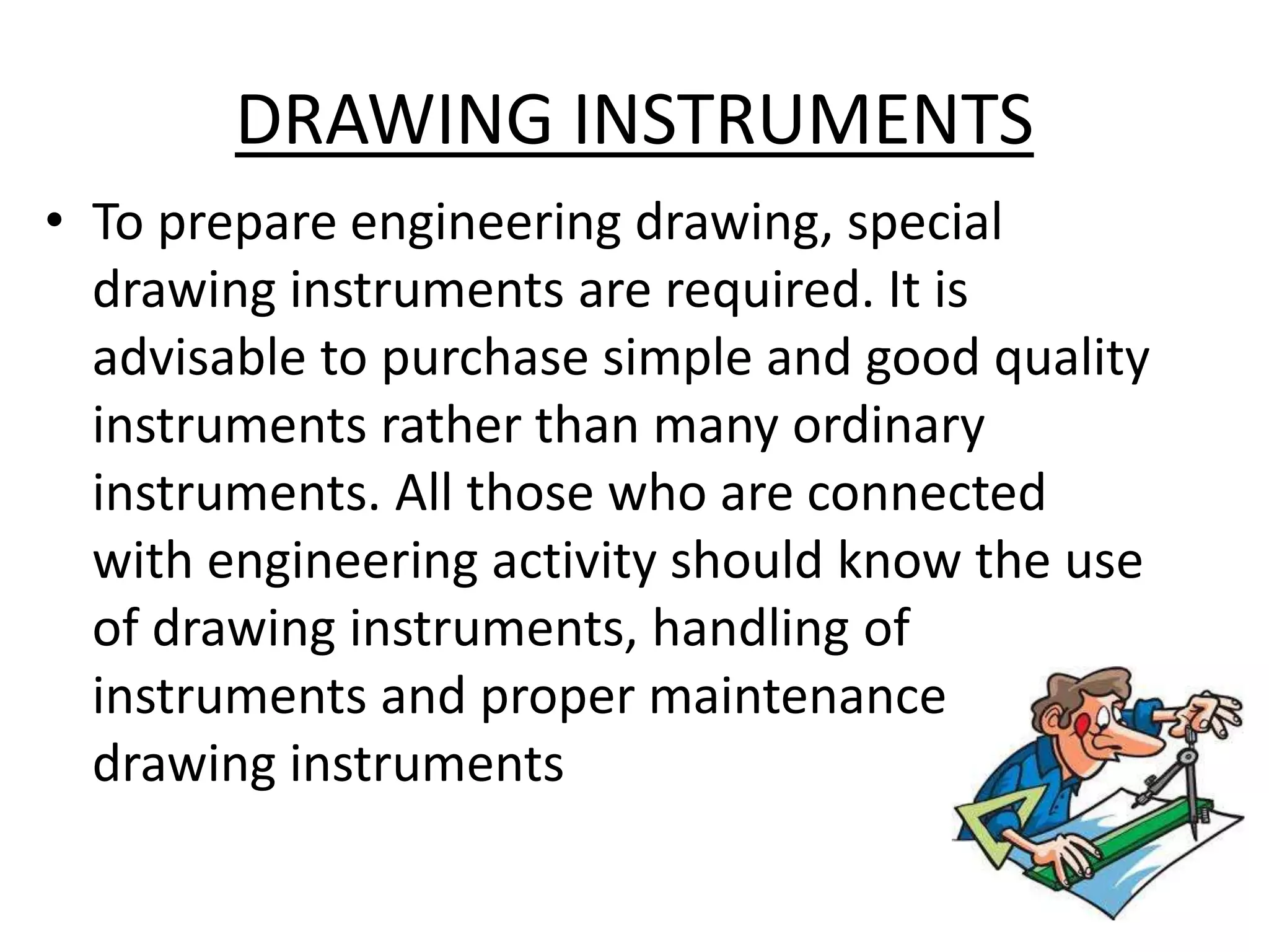 DRAWING INSTRUMENTS
• To prepare engineering drawing, special
drawing instruments are required. It is
advisable to purchase simple and good quality
instruments rather than many ordinary
instruments. All those who are connected
with engineering activity should know the use
of drawing instruments, handling of
instruments and proper maintenance of
drawing instruments
 