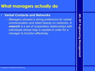 © Department of Mechanical Engineering
MS-301
Engineering
Management
What managers actually do
• Verbal Contacts and Networks
– Managers showed a strong preference for verbal
communication and relied heavily on networks. A
network is a set of cooperative relationships with
individuals whose help is needed in order for a
manager to function effectively.
 
