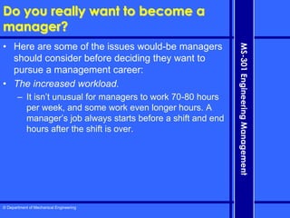 © Department of Mechanical Engineering
MS-301
Engineering
Management
Do you really want to become a
manager?
• Here are some of the issues would-be managers
should consider before deciding they want to
pursue a management career:
• The increased workload.
– It isn’t unusual for managers to work 70-80 hours
per week, and some work even longer hours. A
manager’s job always starts before a shift and end
hours after the shift is over.
 
