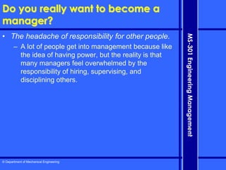 © Department of Mechanical Engineering
MS-301
Engineering
Management
Do you really want to become a
manager?
• The headache of responsibility for other people.
– A lot of people get into management because like
the idea of having power, but the reality is that
many managers feel overwhelmed by the
responsibility of hiring, supervising, and
disciplining others.
 