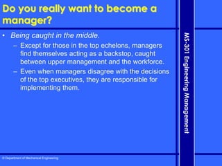 © Department of Mechanical Engineering
MS-301
Engineering
Management
Do you really want to become a
manager?
• Being caught in the middle.
– Except for those in the top echelons, managers
find themselves acting as a backstop, caught
between upper management and the workforce.
– Even when managers disagree with the decisions
of the top executives, they are responsible for
implementing them.
 