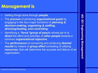 © Department of Mechanical Engineering
MS-301
Engineering
Management
Management is
• Getting things done through people.
• The process of achieving organizational goals by
engaging in the four major functions of planning &
decision-making, organizing & staffing,
directing/leading, and controlling.
• Identifying a “force”/group of people whose job is to
direct the effort and activities of other people towards a
common organizational objective.
• The performance of conceiving and achieving desired
results by means of group effort consisting of utilizing
resources, that will determine the success and failure of an
organization.
 