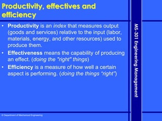 © Department of Mechanical Engineering
MS-301
Engineering
Management
Productivity, effectives and
efficiency
• Productivity is an index that measures output
(goods and services) relative to the input (labor,
materials, energy, and other resources) used to
produce them.
• Effectiveness means the capability of producing
an effect. (doing the "right" things)
• Efficiency is a measure of how well a certain
aspect is performing. (doing the things “right”)
 