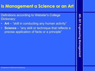 © Department of Mechanical Engineering
MS-301
Engineering
Management
Is Management a Science or an Art
Definitions according to Webster's College
Dictionary:
• Art – “skill in conducting any human activity”
• Science – “any skill or technique that reflects a
precise application of facts or a principle”
 