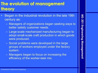© Department of Mechanical Engineering
MS-301
Engineering
Management
The evolution of management
theory
• Began in the industrial revolution in the late 19th
century as:
– Managers of organizations began seeking ways to
better satisfy customer needs.
– Large-scale mechanized manufacturing began to
adopt small-scale craft production in which goods
were produced.
– Social problems were developed in the large
groups of workers employed under the factory
system.
– Managers began to focus on increasing the
efficiency of the worker-task mix.
 