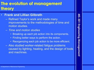 © Department of Mechanical Engineering
MS-301
Engineering
Management
The evolution of management
theory
• Frank and Lillian Gilbreth
– Refined Taylor’s work and made many
improvements to the methodologies of time and
motion studies.
– Time and motion studies
• Breaking up each job action into its components.
• Finding better ways to perform the action.
• Reorganizing each job action to be more efficient.
– Also studied worker-related fatigue problems
caused by lighting, heating, and the design of tools
and machines.
 