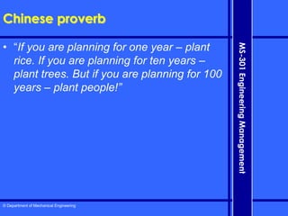 © Department of Mechanical Engineering
MS-301
Engineering
Management
Chinese proverb
• “If you are planning for one year – plant
rice. If you are planning for ten years –
plant trees. But if you are planning for 100
years – plant people!”
 