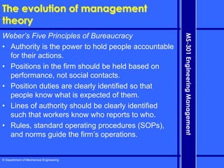 © Department of Mechanical Engineering
MS-301
Engineering
Management
The evolution of management
theory
Weber’s Five Principles of Bureaucracy
• Authority is the power to hold people accountable
for their actions.
• Positions in the firm should be held based on
performance, not social contacts.
• Position duties are clearly identified so that
people know what is expected of them.
• Lines of authority should be clearly identified
such that workers know who reports to who.
• Rules, standard operating procedures (SOPs),
and norms guide the firm’s operations.
 
