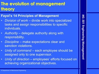 © Department of Mechanical Engineering
MS-301
Engineering
Management
The evolution of management
theory
Fayol’s 14 Principles of Management
• Division of work – divide work into specialized
tasks and assign responsibilities to specific
individuals.
• Authority – delegate authority along with
responsibility.
• Discipline – make expectations clear and
sanction violations.
• Unity of command – each employee should be
assigned only to one supervisor.
• Unity of direction – employees’ efforts focused on
achieving organizational objectives.
 