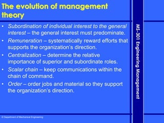 © Department of Mechanical Engineering
MS-301
Engineering
Management
The evolution of management
theory
• Subordination of individual interest to the general
interest – the general interest must predominate.
• Remuneration – systematically reward efforts that
supports the organization’s direction.
• Centralization – determine the relative
importance of superior and subordinate roles.
• Scalar chain – keep communications within the
chain of command.
• Order – order jobs and material so they support
the organization’s direction.
 