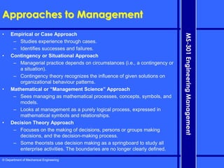 © Department of Mechanical Engineering
MS-301
Engineering
Management
Approaches to Management
• Empirical or Case Approach
– Studies experience through cases.
– Identifies successes and failures.
• Contingency or Situational Approach
– Managerial practice depends on circumstances (i.e., a contingency or
a situation).
– Contingency theory recognizes the influence of given solutions on
organizational behaviour patterns.
• Mathematical or “Management Science” Approach
– Sees managing as mathematical processes, concepts, symbols, and
models.
– Looks at management as a purely logical process, expressed in
mathematical symbols and relationships.
• Decision Theory Approach
– Focuses on the making of decisions, persons or groups making
decisions, and the decision-making process.
– Some theorists use decision making as a springboard to study all
enterprise activities. The boundaries are no longer clearly defined.
 