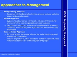 © Department of Mechanical Engineering
MS-301
Engineering
Management
Approaches to Management
• Re-engineering Approach
– Concerned with fundamental re-thinking, process analysis, radical re-
design, and dramatic results.
• Systems Approach
– Systems have boundaries, but they also interact with the external
environment; that means organization are open systems.
– Recognizes the importance of studying interrelatedness of planning,
organizing, and controlling in an organization as well as in the many
subsystems.
• Socio-technical Approach
– Technical system has a great effect on the social system (personal
attitudes, group behavior).
– Focuses on production, office operations, and other areas with close
relationships between the technical system and people.
 