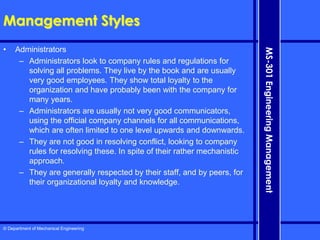 © Department of Mechanical Engineering
MS-301
Engineering
Management
Management Styles
• Administrators
– Administrators look to company rules and regulations for
solving all problems. They live by the book and are usually
very good employees. They show total loyalty to the
organization and have probably been with the company for
many years.
– Administrators are usually not very good communicators,
using the official company channels for all communications,
which are often limited to one level upwards and downwards.
– They are not good in resolving conflict, looking to company
rules for resolving these. In spite of their rather mechanistic
approach.
– They are generally respected by their staff, and by peers, for
their organizational loyalty and knowledge.
 