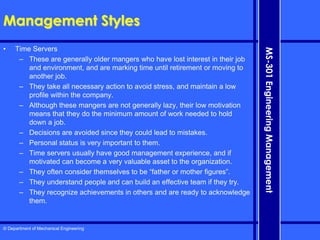 © Department of Mechanical Engineering
MS-301
Engineering
Management
Management Styles
• Time Servers
– These are generally older mangers who have lost interest in their job
and environment, and are marking time until retirement or moving to
another job.
– They take all necessary action to avoid stress, and maintain a low
profile within the company.
– Although these mangers are not generally lazy, their low motivation
means that they do the minimum amount of work needed to hold
down a job.
– Decisions are avoided since they could lead to mistakes.
– Personal status is very important to them.
– Time servers usually have good management experience, and if
motivated can become a very valuable asset to the organization.
– They often consider themselves to be “father or mother figures”.
– They understand people and can build an effective team if they try.
– They recognize achievements in others and are ready to acknowledge
them.
 