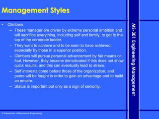 © Department of Mechanical Engineering
MS-301
Engineering
Management
Management Styles
• Climbers
– These manager are driven by extreme personal ambition and
will sacrifice everything, including self and family, to get to the
top of the corporate ladder.
– They want to achieve and to be seen to have achieved,
especially by those in a superior position.
– Climbers will pursue personal advancement by fair means or
foul. However, they become demotivated if this does not show
quick results, and this can eventually lead to stress.
– Self interests come before those of the organization, and
peers will be fought in order to gain an advantage and to build
an empire.
– Status is important but only as a sign of seniority.
 