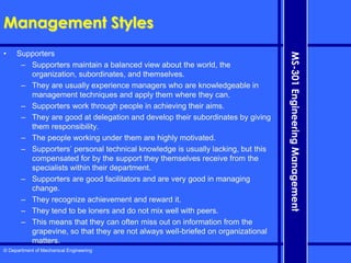 © Department of Mechanical Engineering
MS-301
Engineering
Management
Management Styles
• Supporters
– Supporters maintain a balanced view about the world, the
organization, subordinates, and themselves.
– They are usually experience managers who are knowledgeable in
management techniques and apply them where they can.
– Supporters work through people in achieving their aims.
– They are good at delegation and develop their subordinates by giving
them responsibility.
– The people working under them are highly motivated.
– Supporters’ personal technical knowledge is usually lacking, but this
compensated for by the support they themselves receive from the
specialists within their department.
– Supporters are good facilitators and are very good in managing
change.
– They recognize achievement and reward it.
– They tend to be loners and do not mix well with peers.
– This means that they can often miss out on information from the
grapevine, so that they are not always well-briefed on organizational
matters.
 
