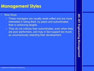 © Department of Mechanical Engineering
MS-301
Engineering
Management
Management Styles
• Nice Guys
– These managers are usually weak-willed and are more
interested in being liked, by peers and subordinates,
than in achieving targets.
– They do not criticize their subordinates, even when they
are poor performers, and may in fact support too much,
so unconsciously retarding their development.
 