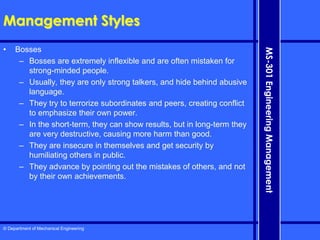 © Department of Mechanical Engineering
MS-301
Engineering
Management
Management Styles
• Bosses
– Bosses are extremely inflexible and are often mistaken for
strong-minded people.
– Usually, they are only strong talkers, and hide behind abusive
language.
– They try to terrorize subordinates and peers, creating conflict
to emphasize their own power.
– In the short-term, they can show results, but in long-term they
are very destructive, causing more harm than good.
– They are insecure in themselves and get security by
humiliating others in public.
– They advance by pointing out the mistakes of others, and not
by their own achievements.
 