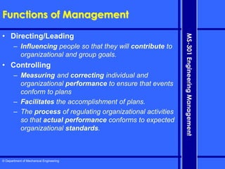 © Department of Mechanical Engineering
MS-301
Engineering
Management
Functions of Management
• Directing/Leading
– Influencing people so that they will contribute to
organizational and group goals.
• Controlling
– Measuring and correcting individual and
organizational performance to ensure that events
conform to plans
– Facilitates the accomplishment of plans.
– The process of regulating organizational activities
so that actual performance conforms to expected
organizational standards.
 