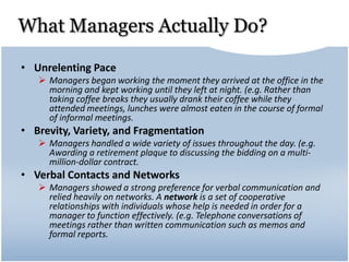 What Managers Actually Do?
• Unrelenting Pace
 Managers began working the moment they arrived at the office in the
morning and kept working until they left at night. (e.g. Rather than
taking coffee breaks they usually drank their coffee while they
attended meetings, lunches were almost eaten in the course of formal
of informal meetings.
• Brevity, Variety, and Fragmentation
 Managers handled a wide variety of issues throughout the day. (e.g.
Awarding a retirement plaque to discussing the bidding on a multi-
million-dollar contract.
• Verbal Contacts and Networks
 Managers showed a strong preference for verbal communication and
relied heavily on networks. A network is a set of cooperative
relationships with individuals whose help is needed in order for a
manager to function effectively. (e.g. Telephone conversations of
meetings rather than written communication such as memos and
formal reports.
 