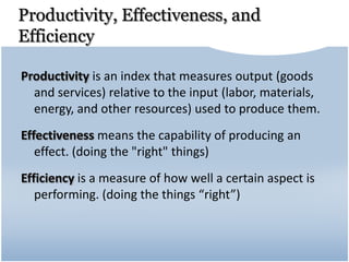 Productivity, Effectiveness, and
Efficiency
Productivity is an index that measures output (goods
and services) relative to the input (labor, materials,
energy, and other resources) used to produce them.
Effectiveness means the capability of producing an
effect. (doing the "right" things)
Efficiency is a measure of how well a certain aspect is
performing. (doing the things “right”)
 
